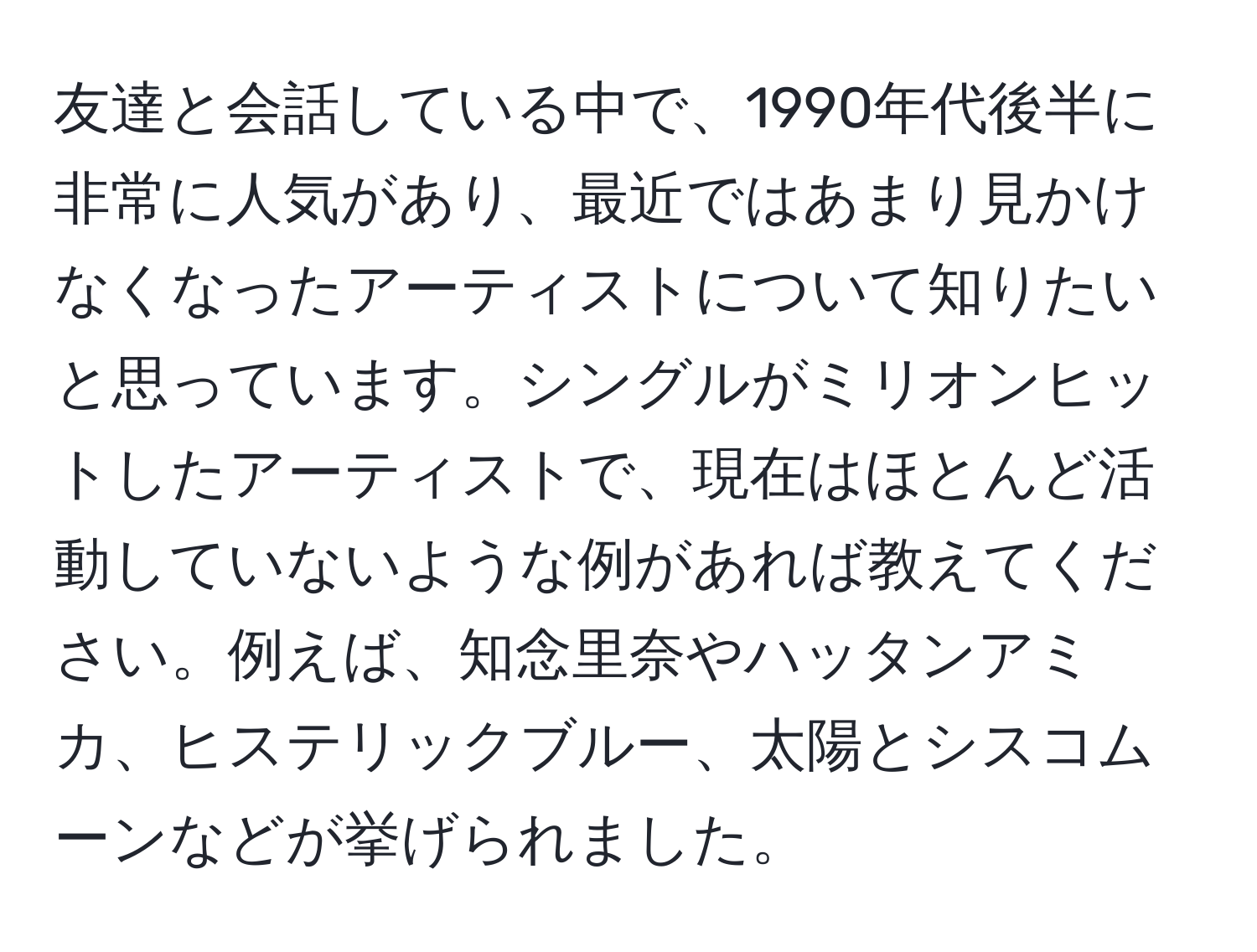 友達と会話している中で、1990年代後半に非常に人気があり、最近ではあまり見かけなくなったアーティストについて知りたいと思っています。シングルがミリオンヒットしたアーティストで、現在はほとんど活動していないような例があれば教えてください。例えば、知念里奈やハッタンアミカ、ヒステリックブルー、太陽とシスコムーンなどが挙げられました。