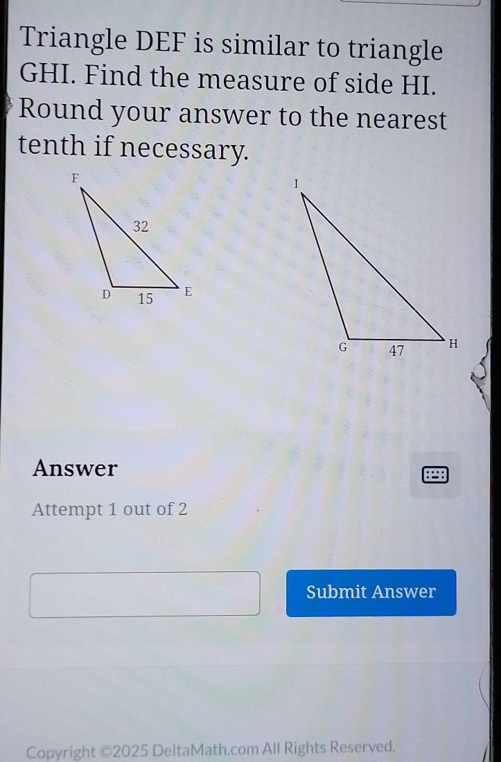 Triangle DEF is similar to triangle
GHI. Find the measure of side HI. 
Round your answer to the nearest 
tenth if necessary. 
Answer 
Attempt 1 out of 2 
Submit Answer 
Copyright ©2025 DeltaMath.com All Rights Reserved.