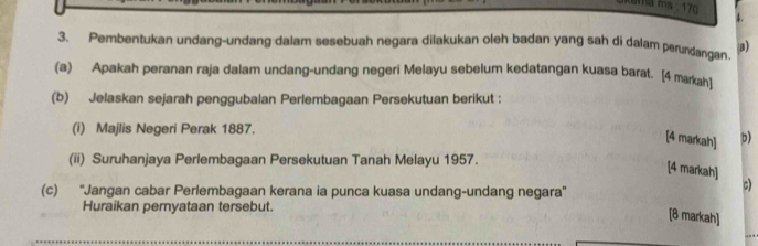 ma ms : 170 4. 
3. Pembentukan undang-undang dalam sesebuah negara dilakukan oleh badan yang sah di dalam perundangan a) 
(a) Apakah peranan raja dalam undang-undang negeri Melayu sebelum kedatangan kuasa barat. [4 markah1 
(b) Jelaskan sejarah penggubalan Perlembagaan Persekutuan berikut : 
(i) Majlis Negeri Perak 1887. 
[4 markah] b) 
(ii) Suruhanjaya Perlembagaan Persekutuan Tanah Melayu 1957. 
[4 markah] 
(c) ''Jangan cabar Perlembagaan kerana ia punca kuasa undang-undang negara'' 
c) 
Huraikan pernyataan tersebut. 
[8 markah]