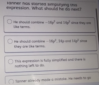 anner has started simpufying this
expression. What should he do next?
He should combine -16p^2 and 14p^2 since they are
like terms.
He should combine -16p^2 , 24p and 14p^2 since
they are like terms.
This expression is fully simplified and there is
nothing left to do.
Tanner already made a mistake. He needs to go