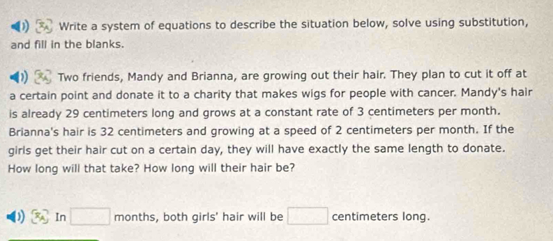 Write a system of equations to describe the situation below, solve using substitution, 
and fill in the blanks. 
Two friends, Mandy and Brianna, are growing out their hair. They plan to cut it off at 
a certain point and donate it to a charity that makes wigs for people with cancer. Mandy's hair 
is already 29 centimeters long and grows at a constant rate of 3 centimeters per month. 
Brianna's hair is 32 centimeters and growing at a speed of 2 centimeters per month. If the 
girls get their hair cut on a certain day, they will have exactly the same length to donate. 
How long will that take? How long will their hair be? 
In □ months, both girls' hair will be □ centimeters long.