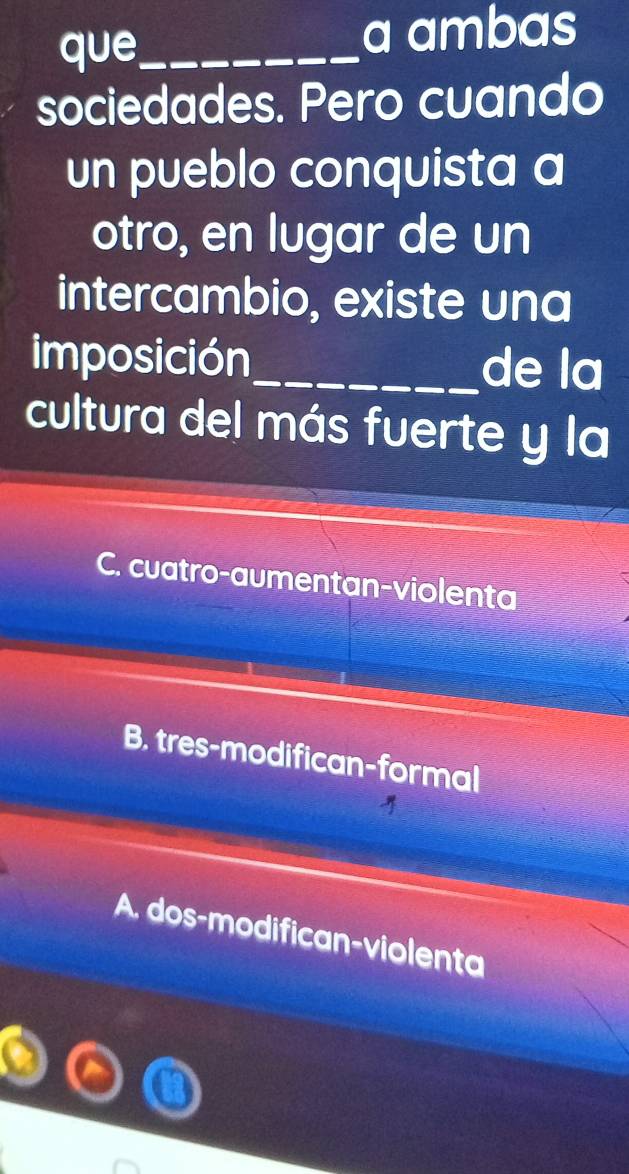 que._
a ambas
sociedades. Pero cuando
un pueblo conquista a
otro, en lugar de un
intercambio, existe una
imposición_ de la
cultura del más fuerte y la
C. cuatro-aumentan-violenta
B. tres-modifican-formal
A. dos-modifican-violenta