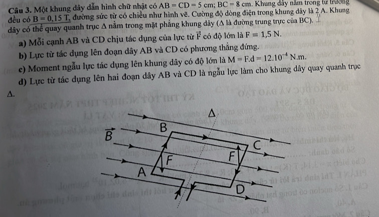 Một khung dây dẫn hình chữ nhật có AB=CD=5cm;BC=8cm.  Khung dây năm trong tử trưởng
đều có B=0,15T, đường sức từ có chiều như hình vẽ. Cường độ dòng điện trong khung dây là 2 A. Khung
dây có thể quay quanh trục Δ nằm trong mặt phẳng khung dây (Δ là đường trung trực của BC).
a) Mỗi cạnh AB và CD chịu tác dụng của lực từ vector F có độ lớn là F=1,5N.
b) Lực từ tác dụng lên đoạn dây AB và CD có phương thẳng đứng.
c) Moment ngẫu lực tác dụng lên khung dây có độ lớn là M=F.d=12.10^(-4)N.m.
d) Lực từ tác dụng lên hai đoạn dây AB và CD là ngẫu lực làm cho khung dây quay quanh trục
△.