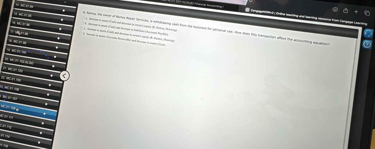CT 2211 02,04,92 Financial Accounting I © CengageNOWv2 | Online teaching and learning resource from Cengage Learning
15. MC.01.95
a. decrease in assets (Cash) and decrease in owner's equity (R. Ramos, Drawing)
14. MC.01.94 R. Ramos, the owner of Ramos Repair Services, is withdrawing cash from the business for personal use. How does this transaction affect the accounting equation?
. b. decrease in assets (Cash) and decrease in liabilities (Accounts Payable)
17. MG 01.98
16. MC.01.96 d. increase in assets (Accounts Receivable) and decrease in assets
. c. increase in assets (Cash) and decrease in owner's equity (R. Ramos, Drawing)
.
18. MC.01.99 .
(Cash) 
19. MC.01,100 .
20. MC.01.102.ALGO .
21. MC.01.103 .
22. MC.01.105
23. MC.01.106. MC.01.107
MC.01.108
MC.01.111
C. 01.112.
. 01.114
1.116