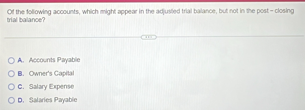 Of the following accounts, which might appear in the adjusted trial balance, but not in the post - closing
trial balance?
A. Accounts Payable
B. Owner's Capital
C. Salary Expense
D. Salaries Payable