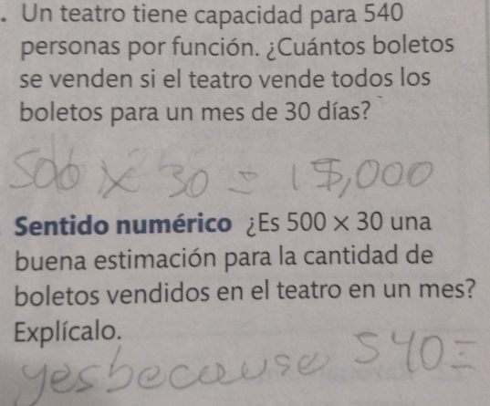 Un teatro tiene capacidad para 540
personas por función. ¿Cuántos boletos 
se venden si el teatro vende todos los 
boletos para un mes de 30 días? 
Sentido numérico ¿Es 500* 30 una 
buena estimación para la cantidad de 
boletos vendidos en el teatro en un mes? 
Explícalo.