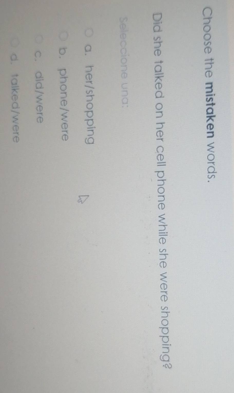 Choose the mistaken words.
Did she talked on her cell phone while she were shopping?
Seleccione una:
a. her/shopping
b. phone/were
c. did/were
d. talked/were