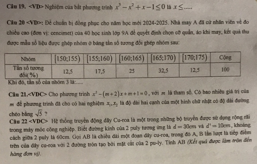 ∠ VD> - Nghiệm của bất phương trình x^3-x^2+x-1≤ 0 là x≤ _
Câu 20 : Đề chuẩn bị đồng phục cho năm học mới 2024-2025. Nhà may A đã cử nhân viên về đo
chiều cao (đơn vị: cencimet) của 40 học sinh lớp 9A đề quyết định chọn cỡ quản, áo khi may, kết quả thu
được mẫu số liệu được ghép nhóm ở bảng tần số tương đối ghép nhóm sau:
Khi đó, tần số của nhóm 3 là:.....
Câu 21. ∠ VDC> Cho phương trình x^2-(m+2)x+m+1=0 , với m là tham số. Có bao nhiêu giá trị của
mđề phương trình đã cho có hai nghiệm x_1,x_2 đà độ dài hai cạnh của một hình chữ nhật có độ dài đường
chéo bàng sqrt(5) ?
Câu 22 * Hệ thống truyền động dây Cu-roa là một trong những bộ truyền được sử dụng rộng rãi
trong máy móc công nghiệp. Biết đường kính của 2 puly tương ứng là d=30cm và d'=10cm , khoảng
cách giữa 2 puly là 60cm. Gọi AB là chiều dài một đoạn dây cu-roa, trong đó A, B lần lượt là tiếp điểm
trên của dây cu-roa với 2 đường tròn tạo bởi mặt cắt của 2 pu-ly. Tính AB (Kết quả được làm tròn đến
hàng đơn vị).