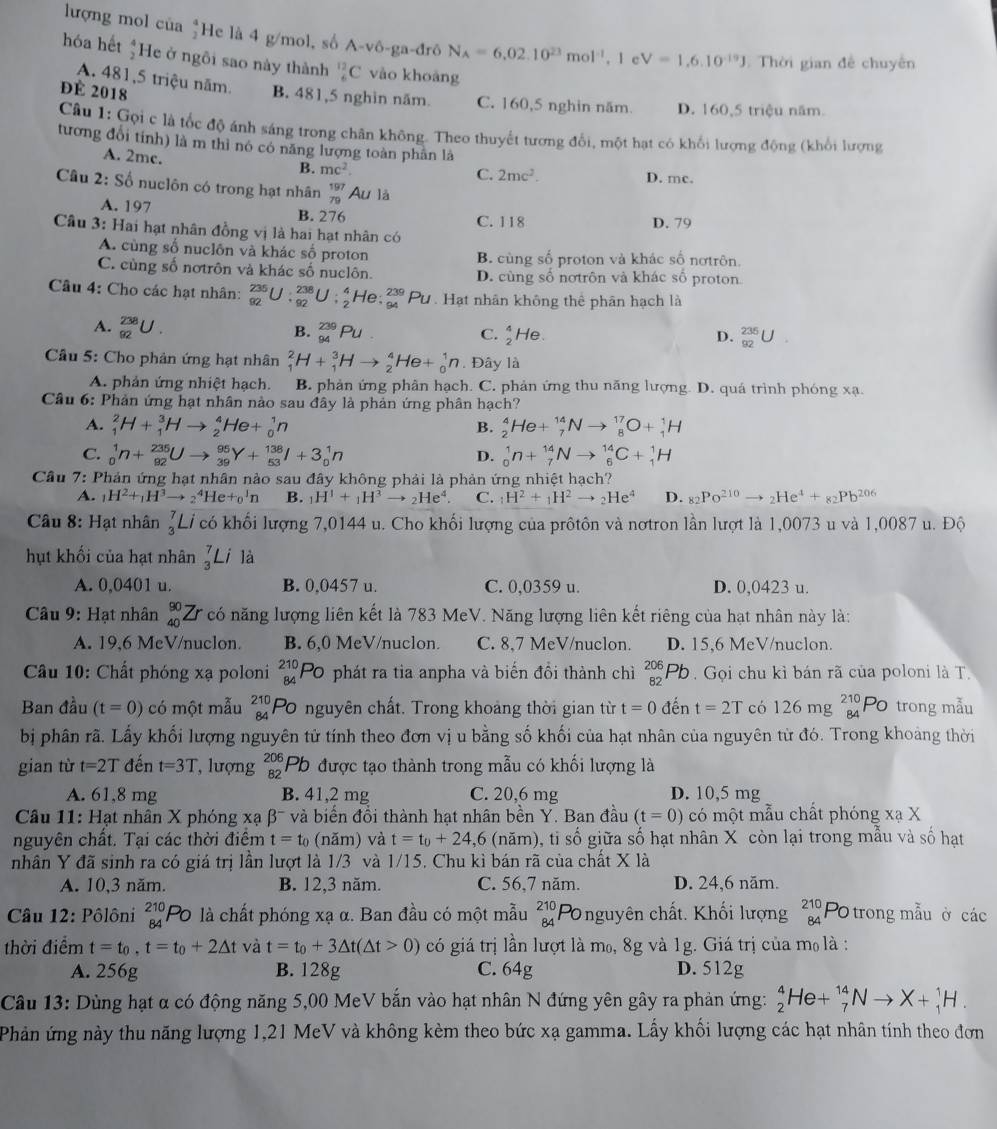 lượng mol của He là 4 g/mol, số A-vô-ga-đrô N_A=6,02.10^(23)mol^(-1) , l e V=1,6.10^(-19)J Thời gian đề chuyên
hóa hết  4/2  He ở ngôi sao này thành _6^((12)C vào khoāng
A. 481,5 triệu năm.
để 2018 B. 481,5 nghìn năm C. 160,5 nghin năm. D. 160.5 triệu năm
Câu 1: Gọi c là tốc độ ánh sáng trong chân không. Theo thuyết tương đổi, một hạt có khối lượng động (khổi lượng
tương đổi tỉnh) là m thì nó có năng lượng toàn phân là
A. 2mc.
C. 2mc^2).
B. mc^2. D. mc.
Câu 2:S_6 nuclôn có trong hạt nhân beginarrayr 197 79endarray Ấu là
A. 197 B. 276 C. 118
Câu 3: Hai hạt nhân đồng vị là hai hạt nhân có D. 79
A. cùng số nuclôn và khác số proton B. cùng số proton và khác số nơtrôn.
C. cùng số nơtrôn và khác số nuclôn. D. cùng số nơtrôn và khác số proton
Câu 4: Cho các hạt nhân: _(92)^(235)U:_(92)^(238)U:_2^(4He:_(94)^(239)Pu D. Hạt nhân không thể phân hạch là
A. _(92)^(238)U.
B. _(94)^(239)Pu. C. _2^4He beginarray)r 235 92endarray
D.
Cầu 5: Cho phản ứng hạt nhân _1^(2H+_1^3Hto _2^4He+_0^1n. Đây là
A. phản ứng nhiệt hạch. B. phản ứng phân hạch. C. phản ứng thu năng lượng. D. quá trình phóng xạ.
Câu 6: Phản ứng hạt nhân nào sau đây là phản ứng phân hạch?
A. _1^2H+_1^3Hto _2^4He+_0^1n _2^4He+_7^(14)Nto _8^(17)O+_1^1H
B.
C. _0^1n+_(92)^(235)Uto _(39)^(95)Y+_(53)^(138)I+3_0^1n _0^1n+_7^(14)Nto _6^(14)C+_1^1H
D.
Câu 7: Phản ứng hạt nhân nào sau đây không phải là phản ứng nhiệt hạch?
A. _1)H^2+_1H^3to _2^(4He+_0^1n B. _1)H^1+_1H^3to _2He^4 C. _1H^2+_1H^2to _2He^4 D. _82Po^(210)to _2He^4+_82Pb^(206)
Câu 8: Hạt nhân _3^(7Li có khối lượng 7,0144 u. Cho khối lượng của prôtôn và nơtron lần lượt là 1,0073 u và 1,0087 u. Độ
hụt khối của hạt nhân _3^7Li là
A. 0,0401 u. B. 0,0457 u. C. 0,0359 u. D. 0,0423 u.
Câu 9: Hạt nhân _(40)^(90)Zr có năng lượng liên kết là 783 MeV. Năng lượng liên kết riêng của hạt nhân này là:
A. 19,6 MeV/nuclon. B. 6,0 MeV/nuclon. C. 8.7 MeV/nuclon. D. 15,6 MeV/nuclon.
Câu 10: Chất phóng xạ poloni _(84)^(210)Po O phát ra tia anpha và biến đổi thành chì _(82)^(206)Pb. Gọi chu kỉ bán rã của poloni là T.
Ban đầu (t=0) có một mẫu beginarray)r 210 84endarray Po nguyên chất. Trong khoảng thời gian từ t=0 đến t=2T có 126mg_(84)^(210)Po trong mẫu
bị phân rã. Lấy khối lượng nguyên tử tính theo đơn vị u bằng số khối của hạt nhân của nguyên từ đó. Trong khoảng thời
gian từ t=2T đến t=3T , lượng beginarrayr 206 82endarray Pb được tạo thành trong mẫu có khối lượng là
A. 61,8 mg B. 41,2 mg C. 20,6 mg D. 10,5 mg
Câu 11: Hạt nhân X phóng xạ β¯ và biển đồi thành hạt nhân bền Y. Ban đầu (t=0) có một mẫu chất phóng xạ X
nguyên chất. Tại các thời điệm t=t_0 (năm) và t=t_0+24,6 (năm), ti số giữa số hạt nhân X còn lại trong mẫu và số hạt
   
nhân Y đã sinh ra có giá trị lần lượt là 1/3 và 1/15. Chu kì bán rã của chất x 1A
A. 10,3 năm. B. 12,3 năm. C. 56,7 năm. D. 24,6 năm.
Câu 12: Pôlôni _(84)^(210)Po là chất phóng xạ α. Ban đầu có một mẫu _(84)^(210)F Ponguyên chất. Khối lượng beginarrayr 210 84end(array)^ trong mẫu ở các
thời điểm t=t_0,t=t_0+2△ t và t=t_0+3△ t(△ t>0) có giá trị lần lượt là m₀, 8g và 1g. Giá trị của m_0 là :
A. 256g B. 128g C. 64g D. 512g
Câu 13: Dùng hạt α có động năng 5,00 MeV bắn vào hạt nhân N đứng yên gây ra phản ứng: _2^4He+_7^(14)Nto X+_1^1H.
Phản ứng này thu năng lượng 1,21 MeV và không kèm theo bức xạ gamma. Lấy khối lượng các hạt nhân tính theo đơn