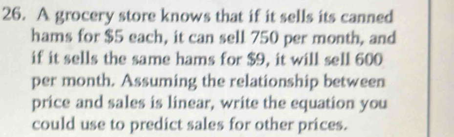 A grocery store knows that if it sells its canned 
hams for $5 each, it can sell 750 per month, and 
if it sells the same hams for $9, it will sell 600
per month. Assuming the relationship between 
price and sales is linear, write the equation you 
could use to predict sales for other prices.