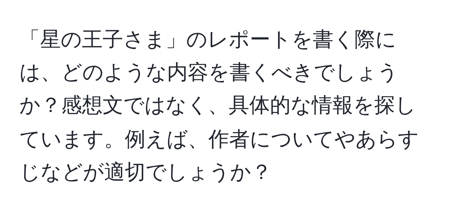 「星の王子さま」のレポートを書く際には、どのような内容を書くべきでしょうか？感想文ではなく、具体的な情報を探しています。例えば、作者についてやあらすじなどが適切でしょうか？