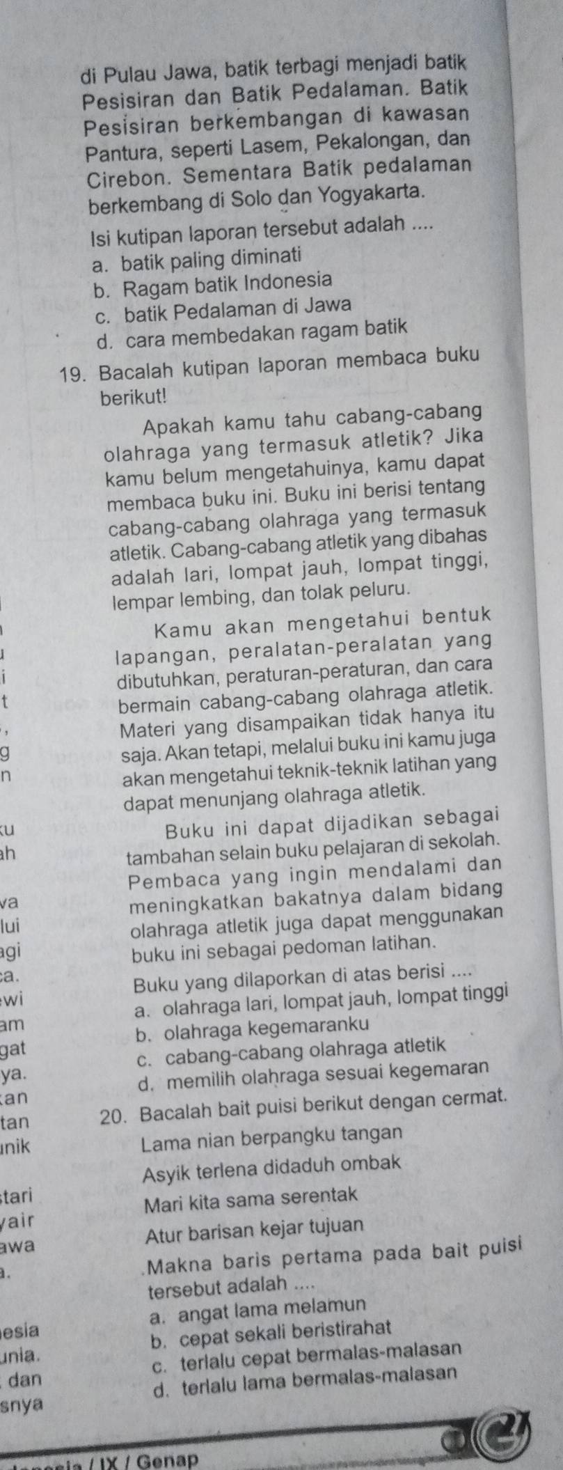 di Pulau Jawa, batik terbagi menjadi batik
Pesisiran dan Batik Pedalaman. Batik
Pesisiran berkembangan di kawasan
Pantura, seperti Lasem, Pekalongan, dan
Cirebon. Sementara Batik pedalaman
berkembang di Solo dan Yogyakarta.
Isi kutipan laporan tersebut adalah ....
a. batik paling diminati
b. Ragam batik Indonesia
c. batik Pedalaman di Jawa
d. cara membedakan ragam batik
19. Bacalah kutipan laporan membaca buku
berikut!
Apakah kamu tahu cabang-cabang
olahraga yang termasuk atletik? Jika
kamu belum mengetahuinya, kamu dapat
membaca buku ini. Buku ini berisi tentang
cabang-cabang olahraga yang termasuk
atletik. Cabang-cabang atletik yang dibahas
adalah lari, lompat jauh, lompat tinggi,
lempar lembing, dan tolak peluru.
Kamu akan mengetahui bentuk
lapangan, peralatan-peralatan yang
dibutuhkan, peraturan-peraturan, dan cara
t
bermain cabang-cabang olahraga atletik.
Materi yang disampaikan tidak hanya itu
q
saja. Akan tetapi, melalui buku ini kamu juga
n
akan mengetahui teknik-teknik latihan yang
dapat menunjang olahraga atletik.
ku
Buku ini dapat dijadikan sebagai
ah
tambahan selain buku pelajaran di sekolah.
Pembaca yang ingin mendalami dan
va
meningkatkan bakatnya dalam bidang
lui
olahraga atletik juga dapat menggunakan
agi
buku ini sebagai pedoman latihan.
a.
w i Buku yang dilaporkan di atas berisi ....
a. olahraga lari, lompat jauh, lompat tinggi
am
b. olahraga kegemaranku
gat
c. cabang-cabang olahraga atletik
ya.
d. memilih olaḥraga sesuai kegemaran
an
tan 20. Bacalah bait puisi berikut dengan cermat.
nik Lama nian berpangku tangan
Asyik terlena didaduh ombak
tari
Mari kita sama serentak
yair
awa Atur barisan kejar tujuan
. .Makna baris pertama pada bait puisi
tersebut adalah ....
esia a. angat lama melamun
unia. b. cepat sekali beristirahat
dan c. terlalu cepat bermalas-malasan
d. terlalu lama bermalas-malasan
snya
a
sia / IX / Genap
