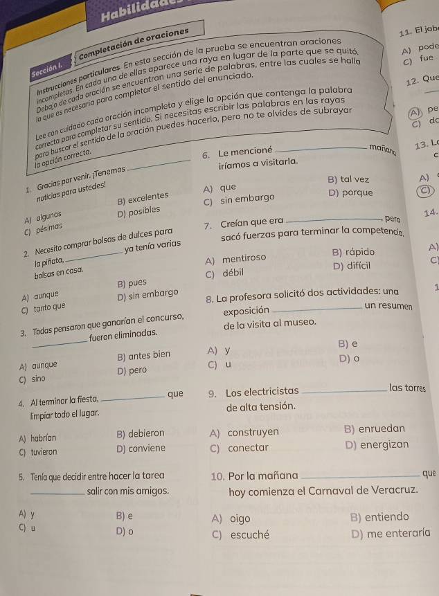 Habilidade
Completación de oraciones
Instrucciones particulares. En esta sección de la prueba se encuentran oraciones 11. El jab
Sección I.
incompletas. En cada una de ellas aparece una raya en lugar de la parte que se quitó A) pode
Debaja de cada aración se encuentron una serie de palabras, entre las cuales se halla C) fue
la que es necesaría para completar el sentido del enunciado,
Lee can cuidado cada oración incompleta y elige la opción que contenga la palabro 12. Que
A pe
correcta para completar su sentido. Si necésitas escribir las palabras en las rayas
C) dc
la opción correcta. para buscar el sentido de la oración puedes hacerlo, pero no te olvides de subrayar
13. L
6. Le mencioné
mañaña C
iríamos a visitarla.
B) tal vez A)
1. Gracias por venir. ¡Tenemos
noticias para ustedes!
B) excelentes
A) que D) porque
C) pésimas A) algunas D) posibles C) sin embargo
7. Creían que era 14.
pero
2. Necesito comprar bolsas de dulces para _C)
sacó fuerzas para terminar la competencia.
ya tenía varias
A) mentiroso B) rápido A)
bolsas en casa. la piñata, D) difícil C
C) débil
A) aunque
8. La profesora solicitó dos actividades: una 1
C) tanto que D) sin embargo B) pues
3. Todas pensaron que ganarían el concurso, exposición
_un resumen
_
fueron eliminadas. de la visita al museo.
B) e
D) o
A) aunque B) antes bien A) y
C) sino D) pero C) u
4. Al terminar la fiesta, _que 9. Los electricistas_
las torres
limpiar todo el lugar. de alta tensión.
A) habrían B) debieron A) construyen B) enruedan
C) tuvieron D) conviene C) conectar D) energizan
5. Tenía que decidir entre hacer la tarea 10. Por la mañana _que
_salir con mis amigos. hoy comienza el Carnaval de Veracruz.
A) y B) e A) oigo B) entiendo
C) u D) o C) escuché D) me enteraría