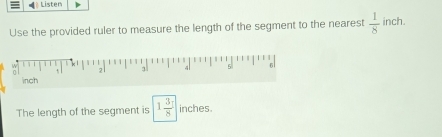 Listen 
Use the provided ruler to measure the length of the segment to the nearest  1/8  inch. 
2. 1 4 5 6
inch
The length of the segment is 1 3/8  inches.