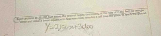 An arpiane at 30,100 feet anove the ground begies descending at the rate of 2,150 feell par minyta 
vne and salve a limear equation to find how many minutes it will take the plane to reach thi ground