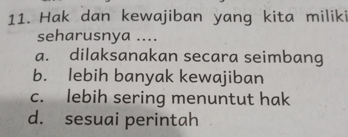 Hak dan kewajiban yang kita miliki
seharusnya ....
a. dilaksanakan secara seimbang
b. lebih banyak kewajiban
c. lebih sering menuntut hak
d. sesuai perintah