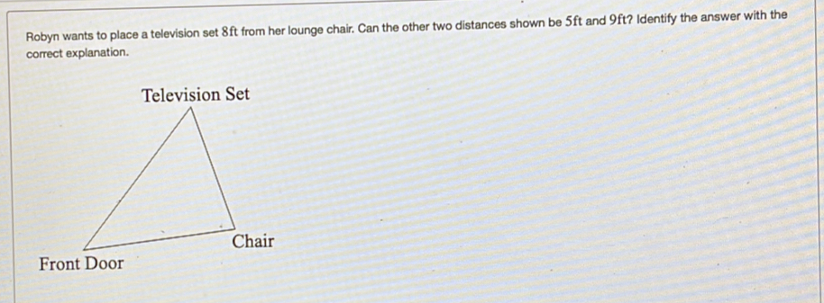 Robyn wants to place a television set 8ft from her lounge chair. Can the other two distances shown be 5ft and 9ft? Identify the answer with the 
correct explanation. 
Television Set