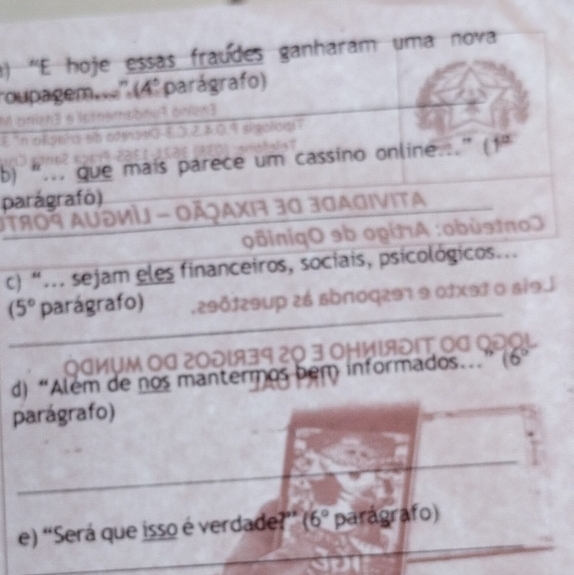 () 'E hoje essas fraúdes ganharam uma nova 
roupagem.'' (4º parágrafo) 

b) “... que mais parece um cassino online.” (1" 
parágrafo) 
Jτ809 AυəνÌ - ΟÃjαχiή 30 30ΑGivita 
:oBiniqO 9b opίnA :obùstπoJ 
c) “... sejam eles financeiros, sociais, psicológicos...
(5° parágrafo) .290129up 26 sbп0q297 9 0fxэ1 o si9j 
аỤM Οª 2001939 20 3 ΟHиΙяδΙT. 
d) “Além de nos mantermos bem informados. 10 
parágrafo) 
e) “Será que isso é verdade?” (6° parágrafo)