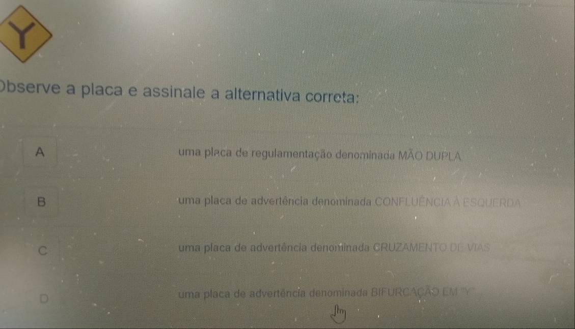 Observe a placa e assinale a alternativa correta:
A uma placa de regulamentação denominada MÃO DUPLA
B uma placa de advertência denominada CONFLUÊNCIA À ESQUERDA
C uma placa de advertência denominada CRUZAMENTO DE VIAS
D
uma placa de advertência denominada BIFURCAÇÃO EM ''Y