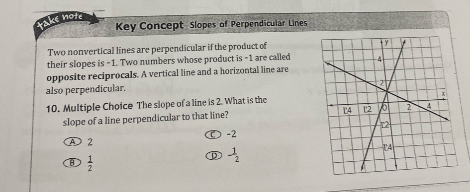 take note
Key Concept Slopes of Perpendicular Lines
Two nonvertical lines are perpendicular if the product of
their slopes is -1. Two numbers whose product is -1 are called
opposite reciprocals. A vertical line and a horizontal line are
also perpendicular.
10. Multiple Choice The slope of a line is 2. What is the
slope of a line perpendicular to that line? 
O -2
A 2
B  1/2 
D - 1/2 