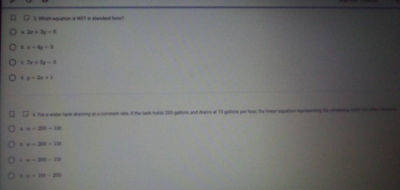 Which equation is NOT in standard form?
a 2x+3y=6
b. x-4y=8
C 7x+5y=0
d. y=2x+1
4. For a water tank draining at a constant rate, if the tank holds 200 gallons and drains at 10 gallons per hour, the linear equation representing the remaing wear he ae
a w=200+10t
b w=200* 10t
c w=200-10t
d. w=10t-200