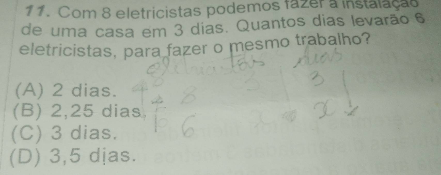 Com 8 eletricistas podemos fazer a instalação
de uma casa em 3 dias. Quantos dias levarão 6
eletricistas, para fazer o mesmo trabalho?
(A) 2 dias.
(B) 2,25 dias
(C) 3 dias.
(D) 3,5 djas.