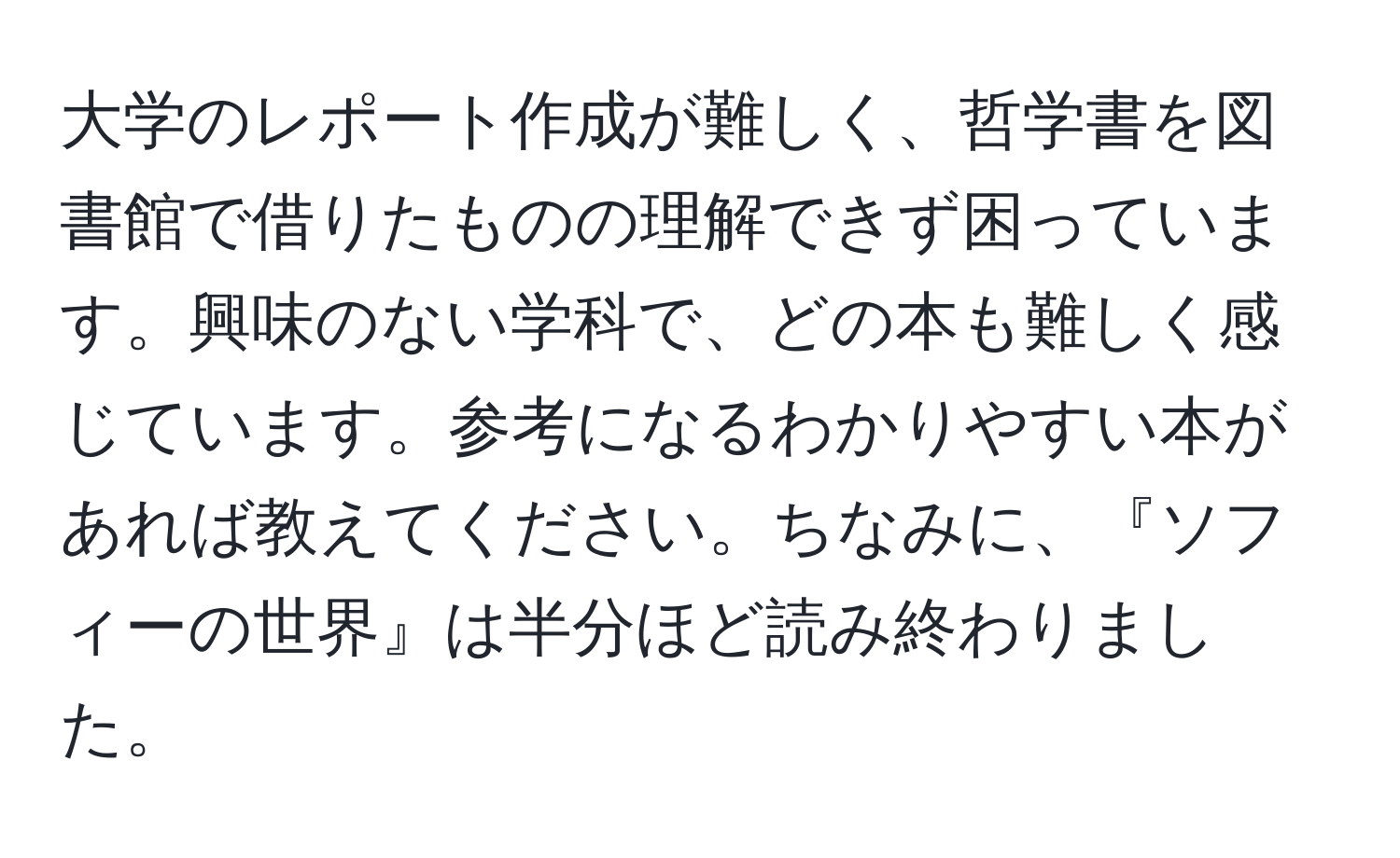 大学のレポート作成が難しく、哲学書を図書館で借りたものの理解できず困っています。興味のない学科で、どの本も難しく感じています。参考になるわかりやすい本があれば教えてください。ちなみに、『ソフィーの世界』は半分ほど読み終わりました。