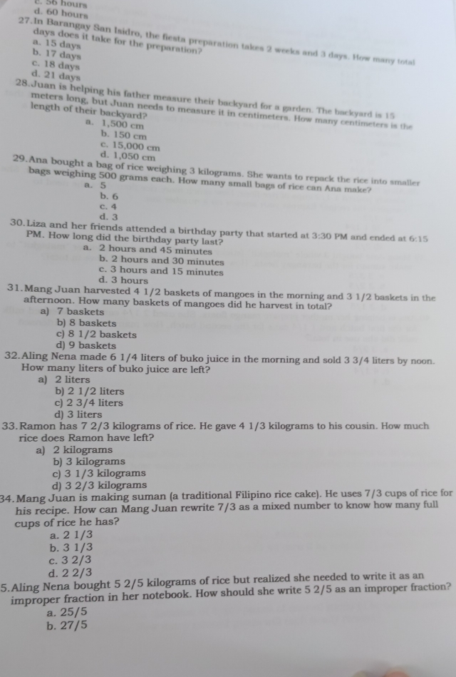 c. 56 hours
d. 60 hours
days does it take for the preparation?
27.In Barangay San Isidro, the fiesta preparation takes 2 weeks and 3 days. How many total
a. 15 days
b. 17 days
c. 18 days
d. 21 days
28.Juan is helping his father measure their backyard for a garden. The backyard is 15
meters long, but Juan needs to measure it in centimeters. How many centimeters is the
length of their backyard? a. 1,500 cm
b. 150 cm
c. 15,000 cm
d. 1,050 cm
29.Ana bought a bag of rice weighing 3 kilograms. She wants to repack the rice into smaller
bags weighing 500 grams each. How many small bags of rice can Ana make?
a. 5
b. 6
c. 4
d. 3
30.Liza and her friends attended a birthday party that started at 3:30 PM and ended at 6:15
PM. How long did the birthday party last?
a. 2 hours and 45 minutes
b. 2 hours and 30 minutes
c. 3 hours and 15 minutes
d. 3 hours
31.Mang Juan harvested 4 1/2 baskets of mangoes in the morning and 3 1/2 baskets in the
afternoon. How many baskets of mangoes did he harvest in total?
a) 7 baskets
b) 8 baskets
c) 8 1/2 baskets
d) 9 baskets
32.Aling Nena made 6 1/4 liters of buko juice in the morning and sold 3 3/4 liters by noon.
How many liters of buko juice are left?
a) 2 liters
b) 2 1/2 liters
c) 2 3/4 liters
d) 3 liters
33.Ramon has 7 2/3 kilograms of rice. He gave 4 1/3 kilograms to his cousin. How much
rice does Ramon have left?
a) 2 kilograms
b) 3 kilograms
c) 3 1/3 kilograms
d) 3 2/3 kilograms
34. Mang Juan is making suman (a traditional Filipino rice cake). He uses 7/3 cups of rice for
his recipe. How can Mang Juan rewrite 7/3 as a mixed number to know how many full
cups of rice he has?
a. 2 1/3
b. 3 1/3
c. 3 2/3
d. 2 2/3
5.Aling Nena bought 5 2/5 kilograms of rice but realized she needed to write it as an
improper fraction in her notebook. How should she write 5 2/5 as an improper fraction?
a. 25/5
b. 27/5