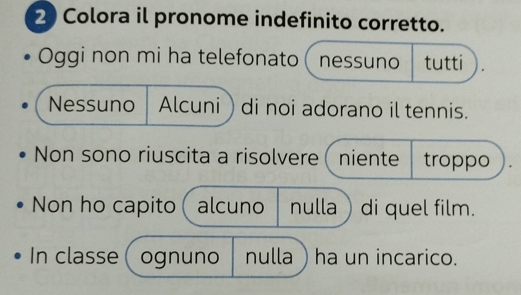 Colora il pronome indefinito corretto. 
Oggi non mi ha telefonato ( nessuno tutti 
Nessuno Alcuni) di noi adorano il tennis. 
Non sono riuscita a risolvere ( niente troppo 
Non ho capito alcuno nulla ) di quel film. 
In classe ognuno nulla ha un incarico.