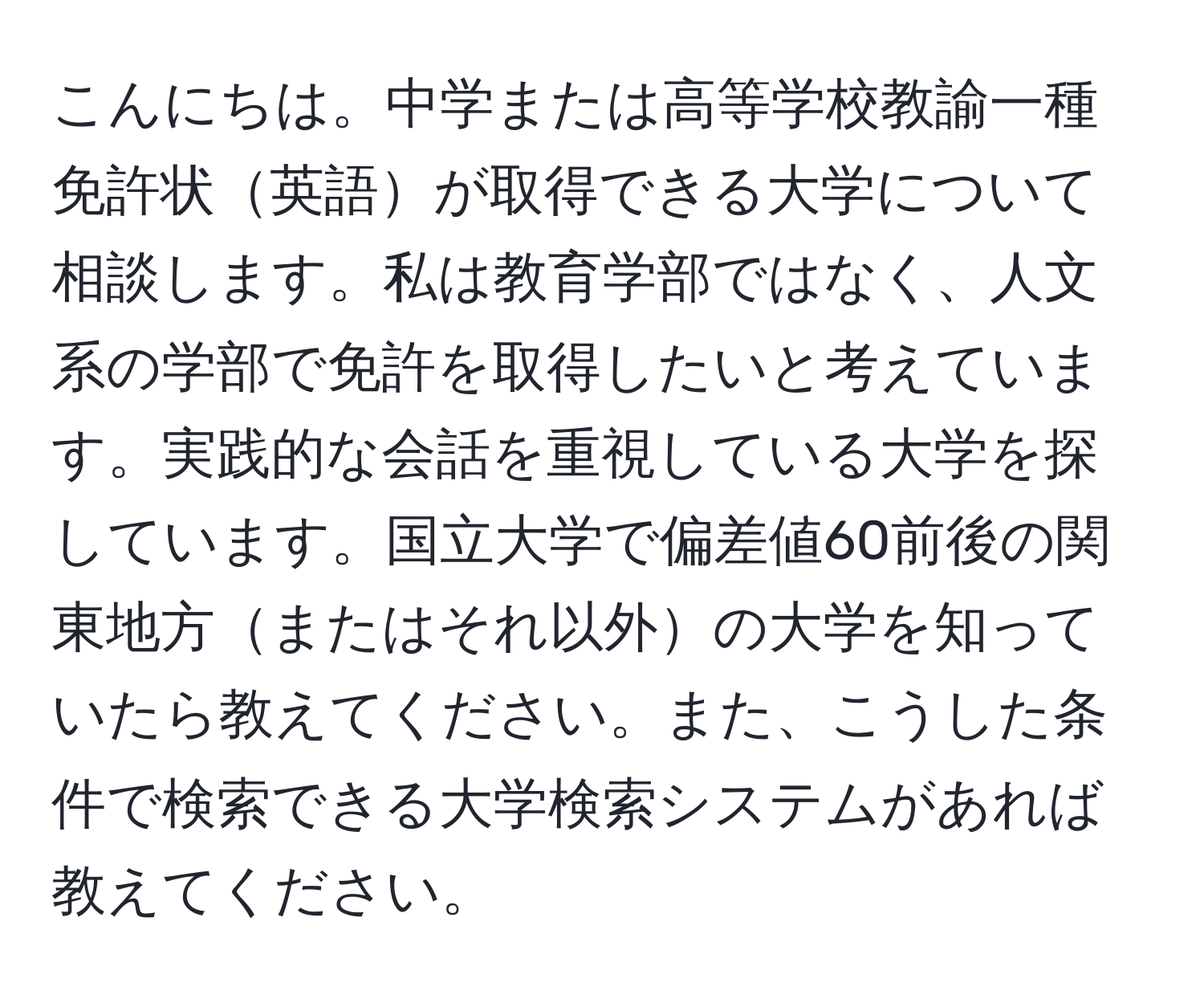 こんにちは。中学または高等学校教諭一種免許状英語が取得できる大学について相談します。私は教育学部ではなく、人文系の学部で免許を取得したいと考えています。実践的な会話を重視している大学を探しています。国立大学で偏差値60前後の関東地方またはそれ以外の大学を知っていたら教えてください。また、こうした条件で検索できる大学検索システムがあれば教えてください。