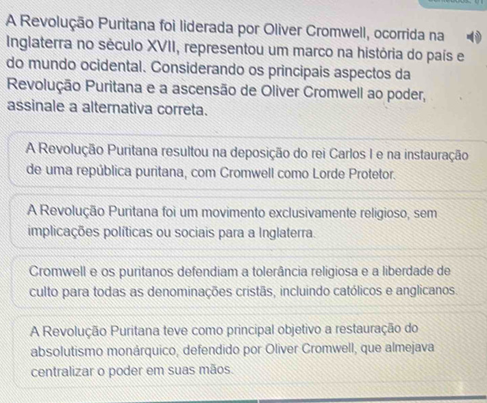 A Revolução Puritana foi liderada por Oliver Cromwell, ocorrida na
Inglaterra no século XVII, representou um marco na história do país e
do mundo ocidental. Considerando os principais aspectos da
Revolução Puritana e a ascensão de Oliver Cromwell ao poder,
assinale a alternativa correta.
A Revolução Puritana resultou na deposição do rei Carlos I e na instauração
de uma república puritana, com Cromwell como Lorde Protetor.
A Revolução Puritana foi um movimento exclusivamente religioso, sem
implicações políticas ou sociais para a Inglaterra.
Cromwell e os puritanos defendiam a tolerância religiosa e a liberdade de
culto para todas as denominações cristãs, incluindo católicos e anglicanos.
A Revolução Puritana teve como principal objetivo a restauração do
absolutismo monárquico, defendido por Oliver Cromwell, que almejava
centralizar o poder em suas mãos.