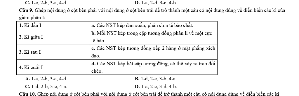 C. 1 -c, 2-b, 3-a, 4-d. D. 1-a, 2-d, 3-c, 4-b.
Câu 9. Ghép nội dung ở cột bên phải với nội dung ở cột bên trái để trở thành một câu có nội dung đúng về diễn biển các kỉ của
A. 1 -a, 2 -b, 3 -c, 4 -d. B. 1 -d, 2 -c, 3 -b, 4 -a.
C. 1 -d, 2 -b, 3 -c, 4 -a. D. 1-a, 2-c, 3-d, 4-b.
Câu 10. Ghép nội dung ở cột bên phải với nôi dung ở cột bên trái đề trở thành một câu có nôi dung đúng về diễn biển các kỉ