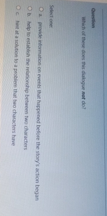 Question
Which of these does this dialogue not do?
Select one:
a. provide information on events that happened before the story's action began
b. help to establish the relationship between two characters
c. hint at a solution to a problem that two characters have