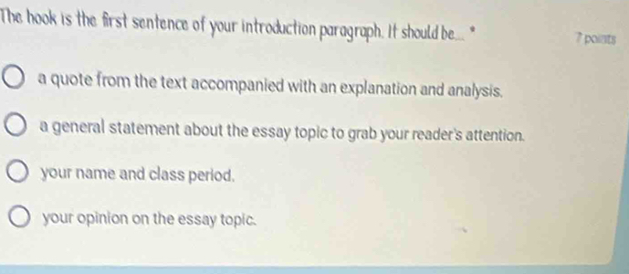 The hook is the first sentence of your introduction paragraph. It should be.... " 7 points
a quote from the text accompanied with an explanation and analysis.
a general statement about the essay topic to grab your reader's attention.
your name and class period.
your opinion on the essay topic.