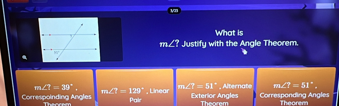 3/23
What is
m∠ ? Justify with the Angle Theorem.
m∠ ?=39°, m∠ ?=129° , Linear
m∠ ?=51° , Alternate m∠ ?=51°,
Correspoinding Angles Exterior Angles Corresponding Angles
Pair
Theorem Theorem Theorem