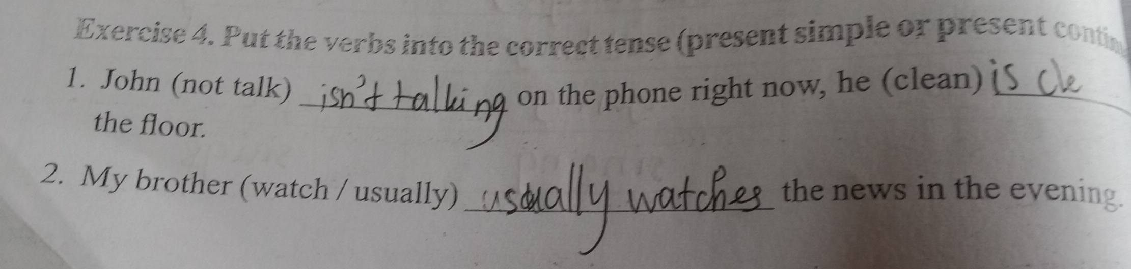 Put the verbs into the correct tense (present simple or present contin 
1. John (not talk) _on the phone right now, he (clean)_ 
the floor. 
2. My brother (watch / usually) _the news in the evening.