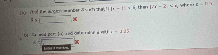 Find the largest number δsuch that if |x-1| , then |2x-2| , where varepsilon =0.5.
delta ≤ □ *
(b) Repeat part (a) and determine δ with varepsilon =0.05.
6≤ □
Enter a number.