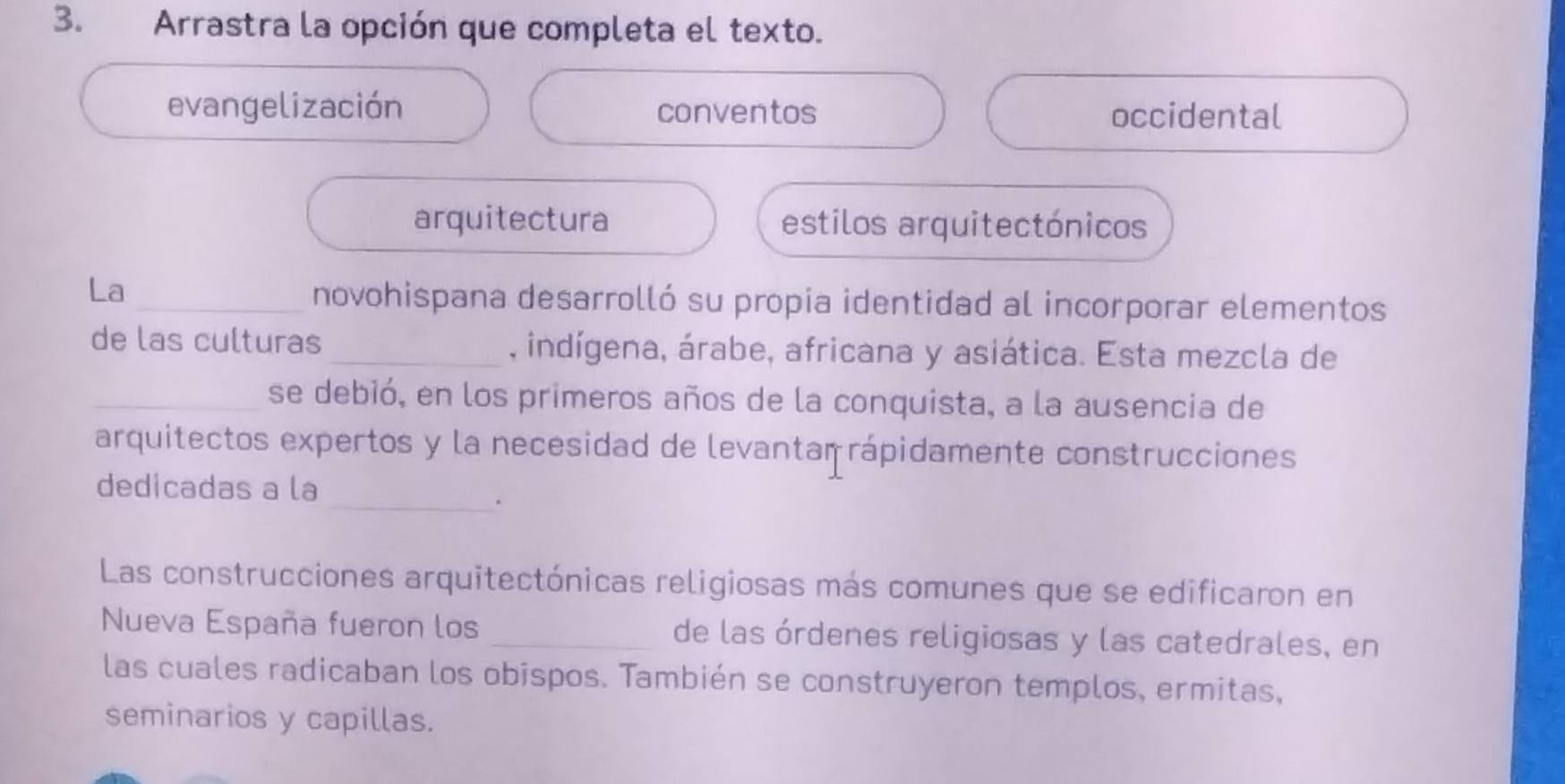 Arrastra la opción que completa el texto.
evangelización conventos occidental
arquitectura estilos arquitectónicos
La
_novohispana desarrolló su propia identidad al incorporar elementos
de las culturas _, indígena, árabe, africana y asiática. Esta mezcla de
_se debió, en los primeros años de la conquista, a la ausencia de
arquitectos expertos y la necesidad de levantaṃ rápidamente construcciones
_
dedicadas a la
Las construcciones arquitectónicas religiosas más comunes que se edificaron en
Nueva España fueron los _de las órdenes religiosas y las catedrales, en
las cuales radicaban los obispos. También se construyeron templos, ermitas,
seminarios y capillas.