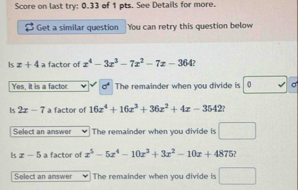 Score on last try: 0.33 of 1 pts. See Details for more.
Get a similar question You can retry this question below
Is x+4 a factor of x^4-3x^3-7x^2-7x-364 7
Yes, it is a factor. sigma^4 The remainder when you divide is 0 σ
Is 2x-7 a factor of 16x^4+16x^3+36x^2+4x-3542
Select an answer The remainder when you divide is
Is x-5 a factor of x^5-5x^4-10x^3+3x^2-10x+4875 ?
Select an answer The remainder when you divide is □