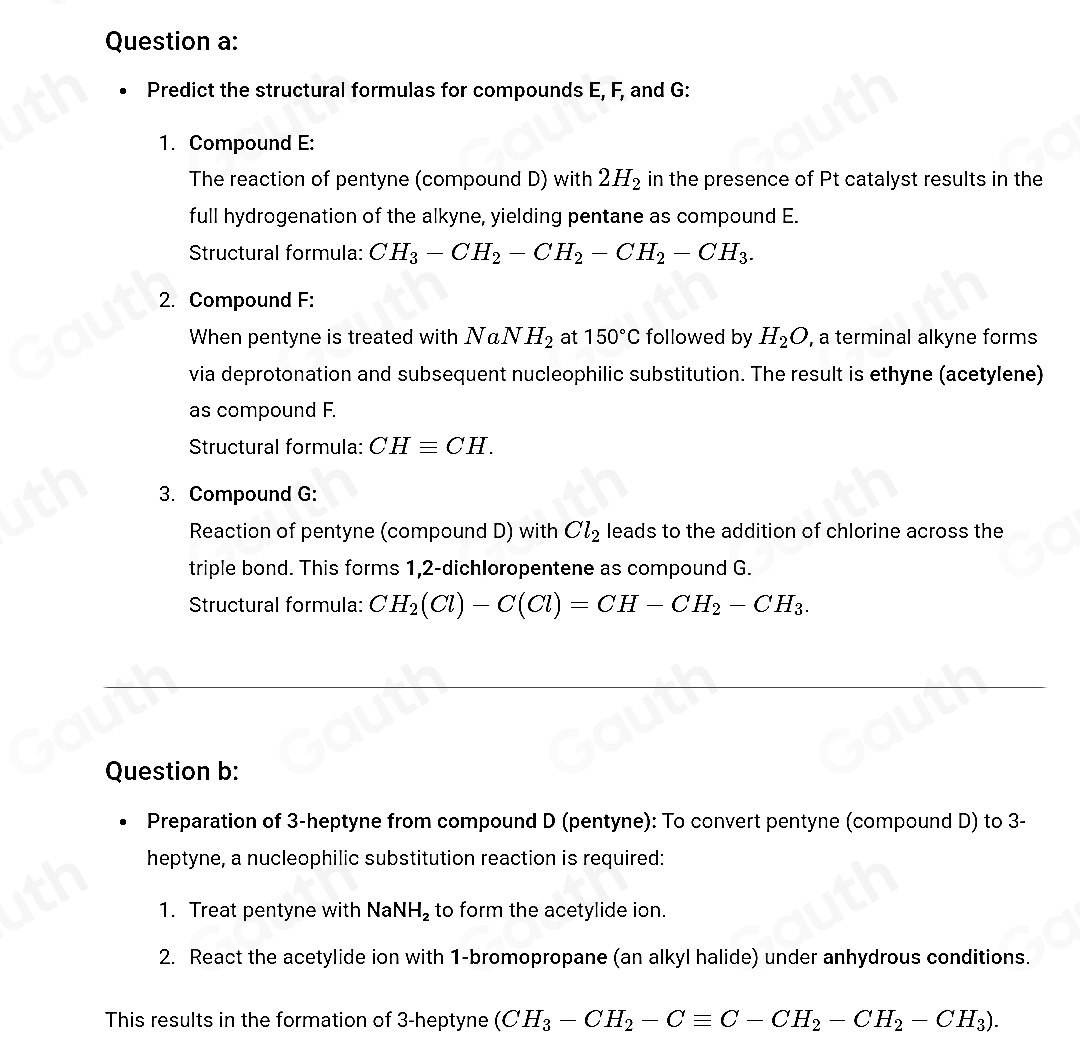 Question a: 
Predict the structural formulas for compounds E, F, and G : 
1. Compound E: 
The reaction of pentyne (compound D) with 2H_2 in the presence of Pt catalyst results in the 
full hydrogenation of the alkyne, yielding pentane as compound E. 
Structural formula: CH_3-CH_2-CH_2-CH_2-CH_3. 
2. Compound F : 
When pentyne is treated with NaNH_2 at 150°C followed by H_2O , a terminal alkyne forms 
via deprotonation and subsequent nucleophilic substitution. The result is ethyne (acetylene) 
as compound F. 
Structural formula: CHequiv CH. 
3. Compound G: 
Reaction of pentyne (compound D) with Cl_2 leads to the addition of chlorine across the 
triple bond. This forms 1,2-dichloropentene as compound G. 
Structural formula: CH_2(Cl)-C(Cl)=CH-CH_2-CH_3. 
Question b: 
Preparation of 3 -heptyne from compound D (pentyne): To convert pentyne (compound D) to 3 - 
heptyne, a nucleophilic substitution reaction is required: 
1. Treat pentyne with Na NH_2 to form the acetylide ion. 
2. React the acetylide ion with 1 -bromopropane (an alkyl halide) under anhydrous conditions. 
This results in the formation of 3 -heptyne (CH_3-CH_2-Cequiv C-CH_2-CH_2-CH_3).