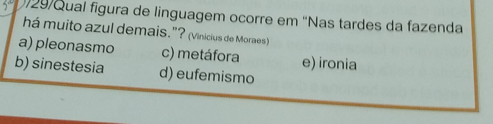 29/Qual figura de linguagem ocorre em ''Nas tardes da fazenda
há muito azul demais.”? (Vinicius de Moraes)
a) pleonasmo c) metáfora e) ironia
b) sinestesia d) eufemismo