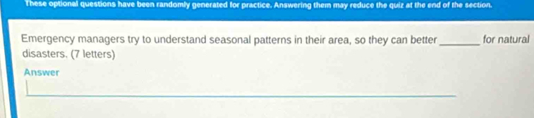 These optional questions have been randomly generated for practice. Answering them may reduce the quiz at the end of the section. 
Emergency managers try to understand seasonal patterns in their area, so they can better _for natural 
disasters. (7 letters) 
Answer