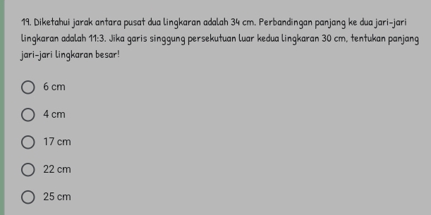 Diketahui jarak antara pusat dua lingkaran adalah 34 cm. Perbandingan panjang ke dua jari-jari
lingkaran adalah 11:3. Jika garis singgung persekutuan luar kedua lingkaran 30 cm, tentukan panjang
jari-jari lingkaran besar!
6 cm
4 cm
17 cm
22 cm
25 cm