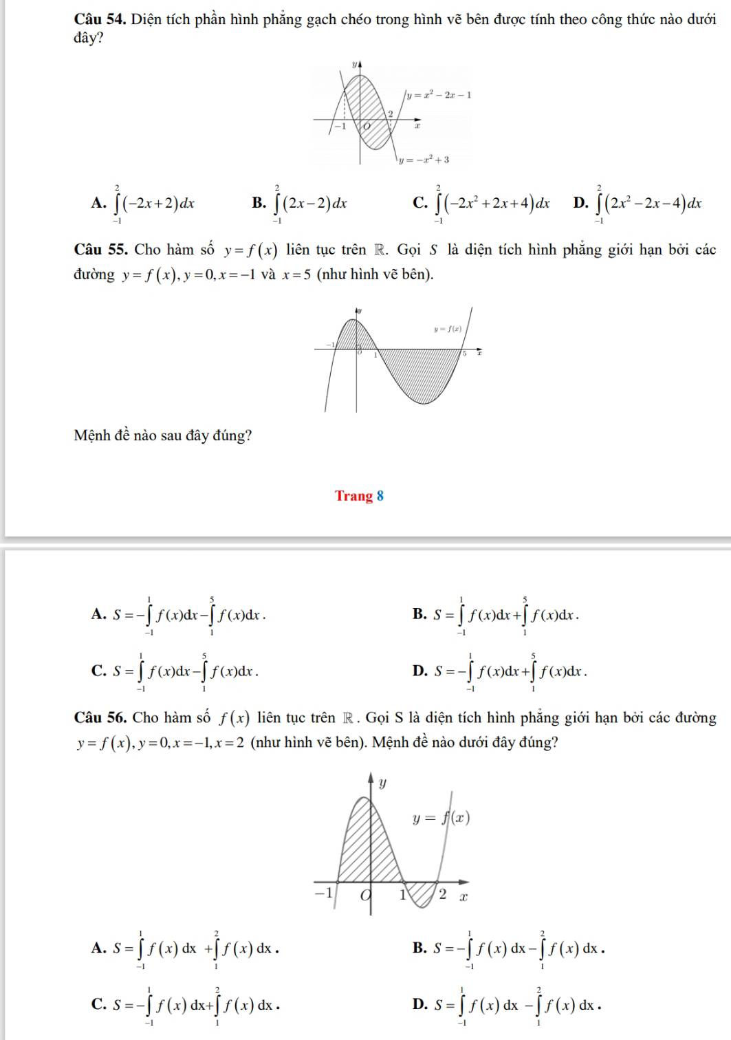 Diện tích phần hình phẳng gạch chéo trong hình vẽ bên được tính theo công thức nào dưới
đây?
A. ∈tlimits _(-1)^2(-2x+2)dx B. ∈tlimits^2(2x-2)dx C. ∈tlimits^2(-2x^2+2x+4)dx D. ∈tlimits _(-1)^2(2x^2-2x-4)dx
Câu 55. Cho hàm số y=f(x) liên tục trên R. Gọi S là diện tích hình phẳng giới hạn bởi các
đường y=f(x),y=0,x=-1 và x=5 (như hình vẽ bên).
Mệnh đề nào sau đây đúng?
Trang 8
A. S=-∈tlimits _(-1)^1f(x)dx-∈tlimits _1^5f(x)dx. S=∈tlimits _(-1)^1f(x)dx+∈tlimits _1^5f(x)dx.
B.
C. S=∈tlimits _(-1)^1f(x)dx-∈tlimits _1^5f(x)dx. S=-∈tlimits _(-1)^1f(x)dx+∈tlimits _1^5f(x)dx.
D.
Câu 56. Cho hàm số f(x) liên tục trên R . Gọi S là diện tích hình phẳng giới hạn bởi các đường
y=f(x),y=0,x=-1,x=2 (như hình vẽ bên). Mệnh đề nào dưới đây đúng?
A. S=∈tlimits _(-1)^1f(x)dx+∈tlimits _1^2f(x)dx. S=-∈tlimits _(-1)^1f(x)dx-∈tlimits _1^2f(x)dx.
B.
C. S=-∈tlimits _(-1)^1f(x)dx+∈tlimits _1^2f(x)dx. S=∈tlimits _(-1)^1f(x)dx-∈tlimits _1^2f(x)dx.
D.