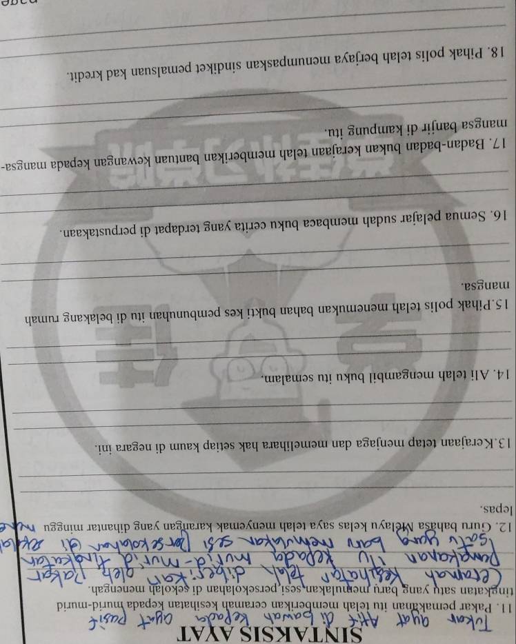 SINTAKSIS AYAT 
11. Pakar pemakanan itu telah memberikan ceramah kesihatan kepada murid-murid 
tingkatan satu yang baru memulakan sesi persekolahan di sekolah menengah. 
12. Guru bahasa Melayu kelas saya telah menyemak karangan yang dihantar minggu 
lepas. 
_ 
_ 
_ 
13.Kerajaan tetap menjaga dan memelihara hak setiap kaum di negara ini. 
_ 
_ 
14. Ali telah mengambil buku itu semalam. 
_ 
15.Pihak polis telah menemukan bahan bukti kes pembunuhan itu di belakang rumah 
mangsa. 
_ 
_ 
16. Semua pelajar sudah membaca buku cerita yang terdapat di perpustakaan. 
_ 
17. Badan-badan bukan kerajaan telah memberikan bantuan kewangan kepada mangsa- 
_ 
_mangsa banjir di kampung itu. 
_ 
_ 
18. Pihak polis telah berjaya menumpaskan sindiket pemalsuan kad kredit.