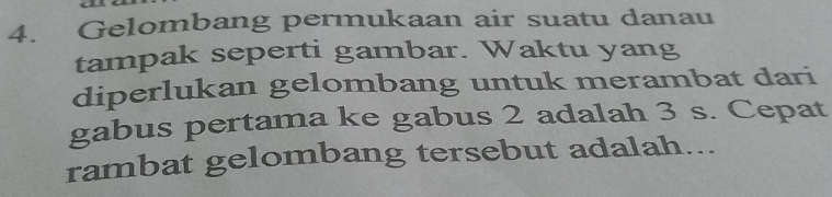 Gelombang permukaan air suatu danau 
tampak seperti gambar. Waktu yang 
diperlukan gelombang untuk merambat dari 
gabus pertama ke gabus 2 adalah 3 s. Cepat 
rambat gelombang tersebut adalah...