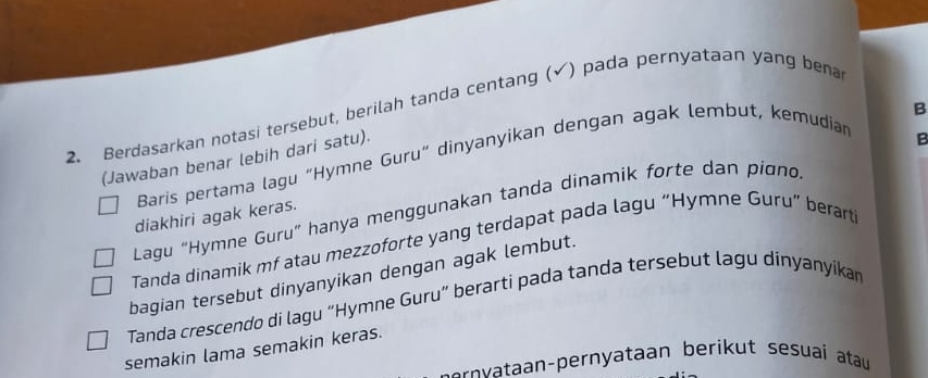 Berdasarkan notasi tersebut, berilah tanda centang (√) pada pernyataan yang bena 
(Jawaban benar lebih dari satu). 
Baris pertama lagu “Hymne Guru” dinyanyikan dengan agak lembut, kemudian 
Lagu “Hymne Guru” hanya menggunakan tanda dinamik forte dan pigno B 
diakhiri agak keras. 
Tanda dinamik mf atau mezzoforte yang terdapat pada lagu “Hymne Guru” berart 
bagian tersebut dinyanyikan dengan agak lembut. 
Tanda crescendo di lagu “Hymne Guru” berarti pada tanda tersebut lagu dinyanyikan 
semakin lama semakin keras. 
n vtn-pernyataan berikut sesuaí atau