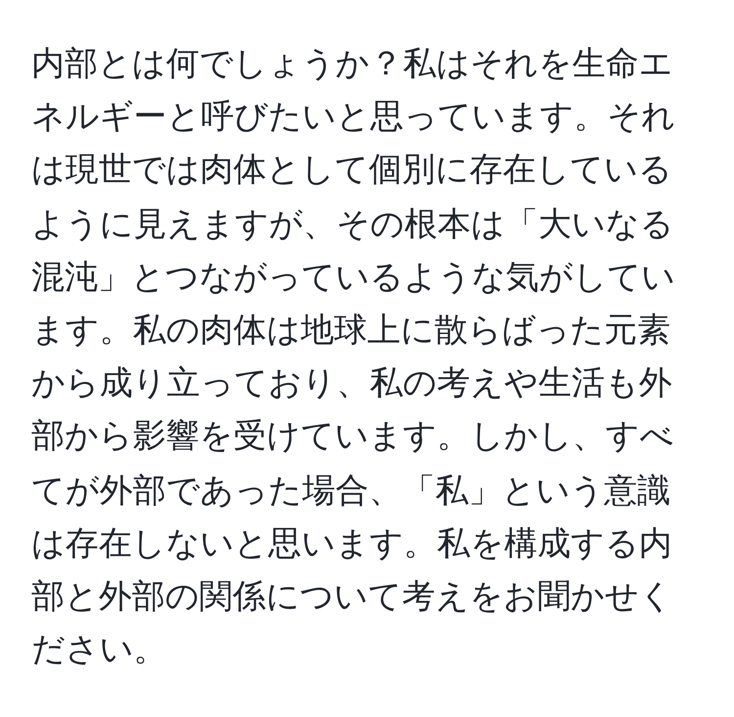 内部とは何でしょうか？私はそれを生命エネルギーと呼びたいと思っています。それは現世では肉体として個別に存在しているように見えますが、その根本は「大いなる混沌」とつながっているような気がしています。私の肉体は地球上に散らばった元素から成り立っており、私の考えや生活も外部から影響を受けています。しかし、すべてが外部であった場合、「私」という意識は存在しないと思います。私を構成する内部と外部の関係について考えをお聞かせください。