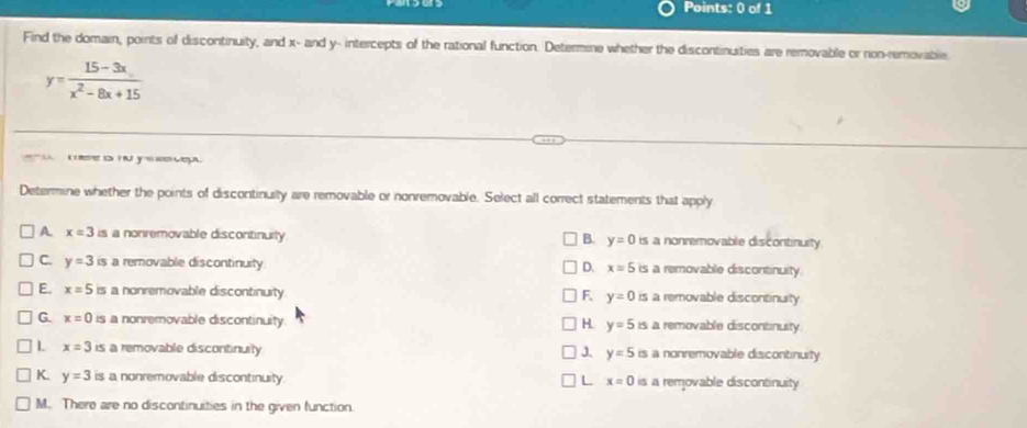 Find the domain, points of discontinuity, and x - and y - intercepts of the rational function. Determine whether the discontinuities are removable or non-removable
y= (15-3x)/x^2-8x+15 
y we 
Determine whether the points of discontinuity are removable or nonremovable. Select all correct statements that apply
A. x=3 is a nonremovable disconitinuity B. y=0 is a nonremovable discontinuity
C. y=3 is a removable discontinuity. D. x=5 is a removable discontinuity.
E. x=5 is a nonremovable discontinuity F y=0 is a removable discontinuity
G. x=0 is a nonremovable discontinuity. H. y=5is a removable discontinusty
L x=3 is a removable discontinuily is a nonremovable discontinuity
J. y=5
K. y=3 is a nonremovable discontinuity. L x=0 is a removable discontinuity.
M. There are no discontinuities in the given function.
