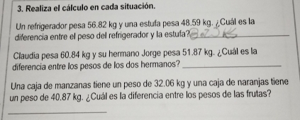 Realiza el cálculo en cada situación. 
Un refrigerador pesa 56.82 kg y una estufa pesa 48.59 kg. ¿Cuál es la 
diferencia entre el peso del refrigerador y la estufa?_ 
Claudia pesa 60.84 kg y su hermano Jorge pesa 51.87 kg. ¿Cuál es la 
diferencia entre los pesos de los dos hermanos?_ 
Una caja de manzanas tiene un peso de 32.06 kg y una caja de naranjas tiene 
un peso de 40.87 kg. ¿Cuál es la diferencia entre los pesos de las frutas? 
_